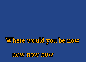 Where would you be now

110W now now