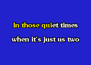 In those quiet times

when it's just us two