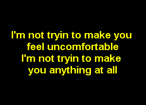 I'm not tryin to make you
feel uncomfortable

I'm not tryin to make
you anything at all