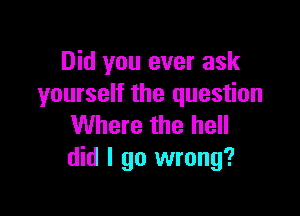 Did you ever ask
yourself the question

Where the hell
did I go wrong?