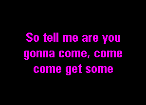 So tell me are you

gonna come, come
come get some