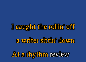 I caught the rollin' off

a writer sittin' down

At a rhythm review