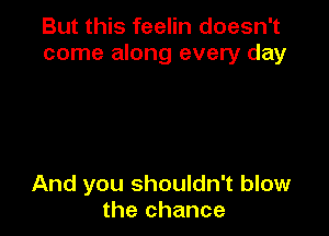 But this feelin doesn't
come along every day

And you shouldn't blow
the chance