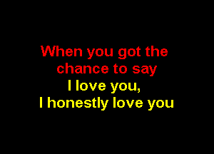 When you got the
chance to say

I love you,
I honestly love you