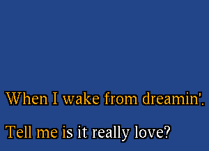 When I wake from dreamin'.

Tell me is it really love?