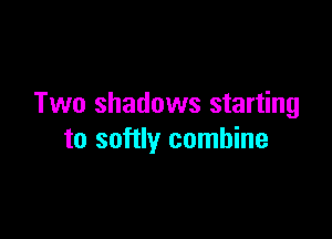 Two shadows starting

to softly combine