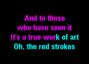And to those
who have seen it

It's a true work of art
on. the red strokes