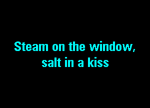 Steam on the window,

salt in a kiss