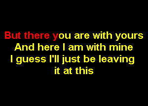 But there you are with yours
And here I am with mine

I guess I'll just be leaving
it at this