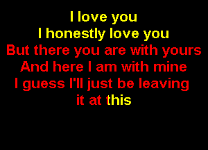 I love you
I honestly love you
But there you are with yours
And here I am with mine
I guess I'll just be leaving
it at this