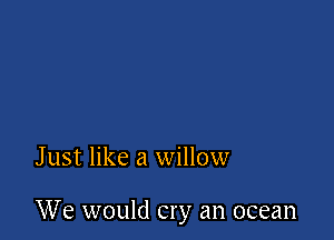 Just like a willow

We would cry an ocean