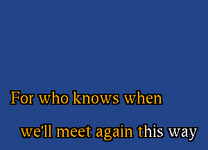 For who knows when

we'll meet again this way