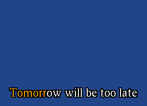 Tomorrow will be too late