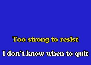 Too strong to resist

ldon't lmow when to quit