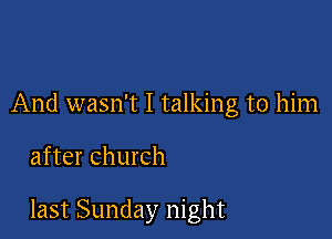 And wasn't I talking to him

after church

last Sunday night
