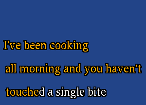 I've been cooking

all morning and you haven't

touched a single bite