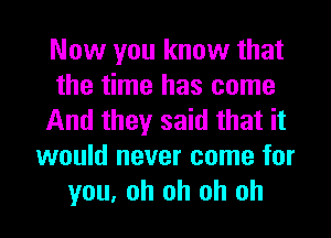 Now you know that
the time has come
And they said that it
would never come for
you, oh oh oh oh