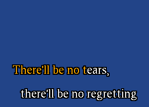 There'll be no tears,

there'll be no regretting