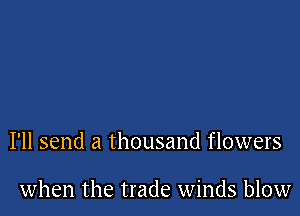 I'll send a thousand flowers

when the trade winds blow