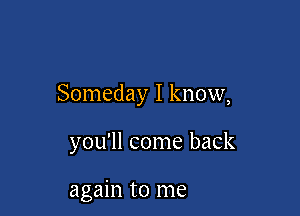 Someday I know,

you'll come back

again to me