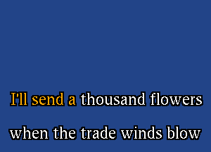 I'll send a thousand flowers

when the trade winds blow