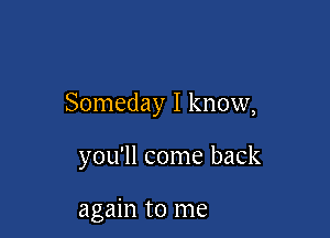Someday I know,

you'll come back

again to me