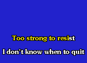 Too strong to resist

ldon't lmow when to quit