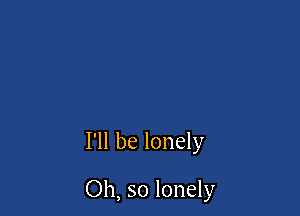 I'll be lonely

Oh, so lonely