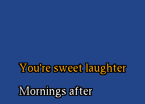You're sweet laughter

Mornings after