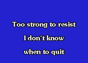 Too stong to resist

I don't know

when to quit