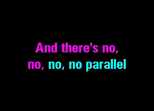 And there's no,

no, no, no parallel