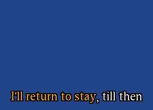 I'll return to stay, till then