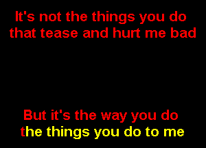 It's not the things you do
that tease and hurt me bad

But it's the way you do
the things you do to me