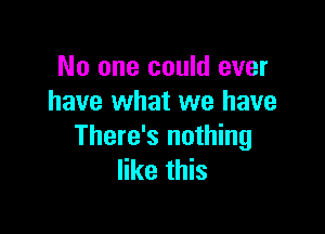 No one could ever
have what we have

There's nothing
like this