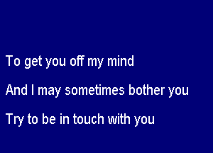 To get you off my mind

And I may sometimes bother you

Try to be in touch with you