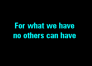 For what we have

no others can have