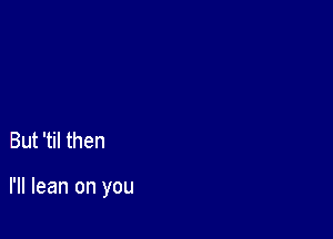 But 'til then

I'll lean on you