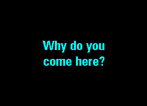 Why do you

come here?