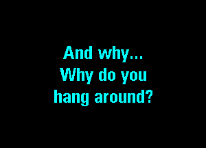 And why...

Why do you
hang around?