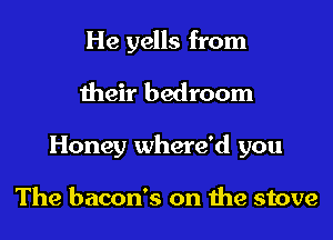He yells from

their bedroom

Honey where'd you

The bacon's on the stove