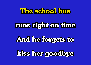 The school bus

runs right on time

And he forgets to

kiss her goodbye
