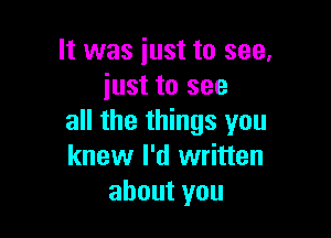 It was iust to see,
iust to see

all the things you
knew I'd written
about you