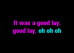 It was a good lay.

good lay. oh oh oh