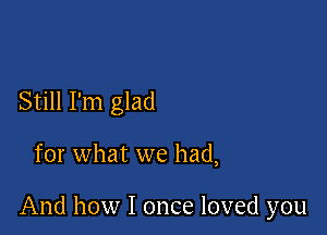 Still I'm glad

for what we had,

And how I once loved you