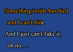 Something inside has died

and I can't hide

And I just can't fake it,

oh no . ..