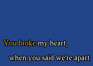 You broke my heart,

when you said we're apart