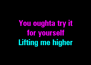 You oughta try it

for yourself
Lifting me higher