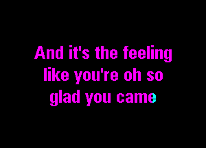 And it's the feeling

like you're oh so
glad you came