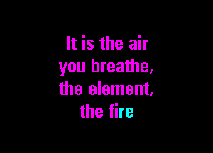 It is the air
you breathe,

the element.
the fire