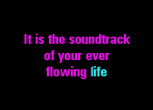 It is the soundtrack

of your ever
flowing life